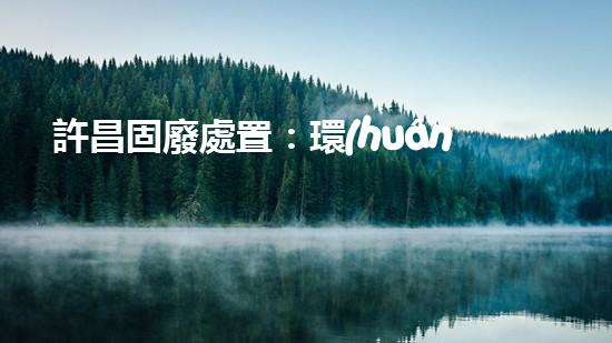許昌固廢處置：環(huán)境危機下的挑戰(zhàn)與突破！